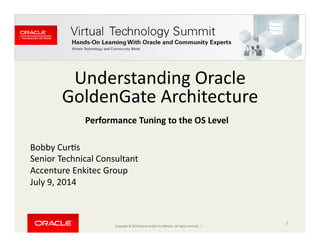 Copyright	
  ©	
  2014	
  Oracle	
  and/or	
  its	
  aﬃliates.	
  All	
  rights	
  reserved.	
  	
  |	
  
Understanding	
  Oracle	
  
GoldenGate	
  Architecture	
  
Bobby	
  CurCs	
  
Senior	
  Technical	
  Consultant	
  
Accenture	
  Enkitec	
  Group	
  
July	
  9,	
  2014	
  
1	
  
Performance	
  Tuning	
  to	
  the	
  OS	
  Level	
  
 