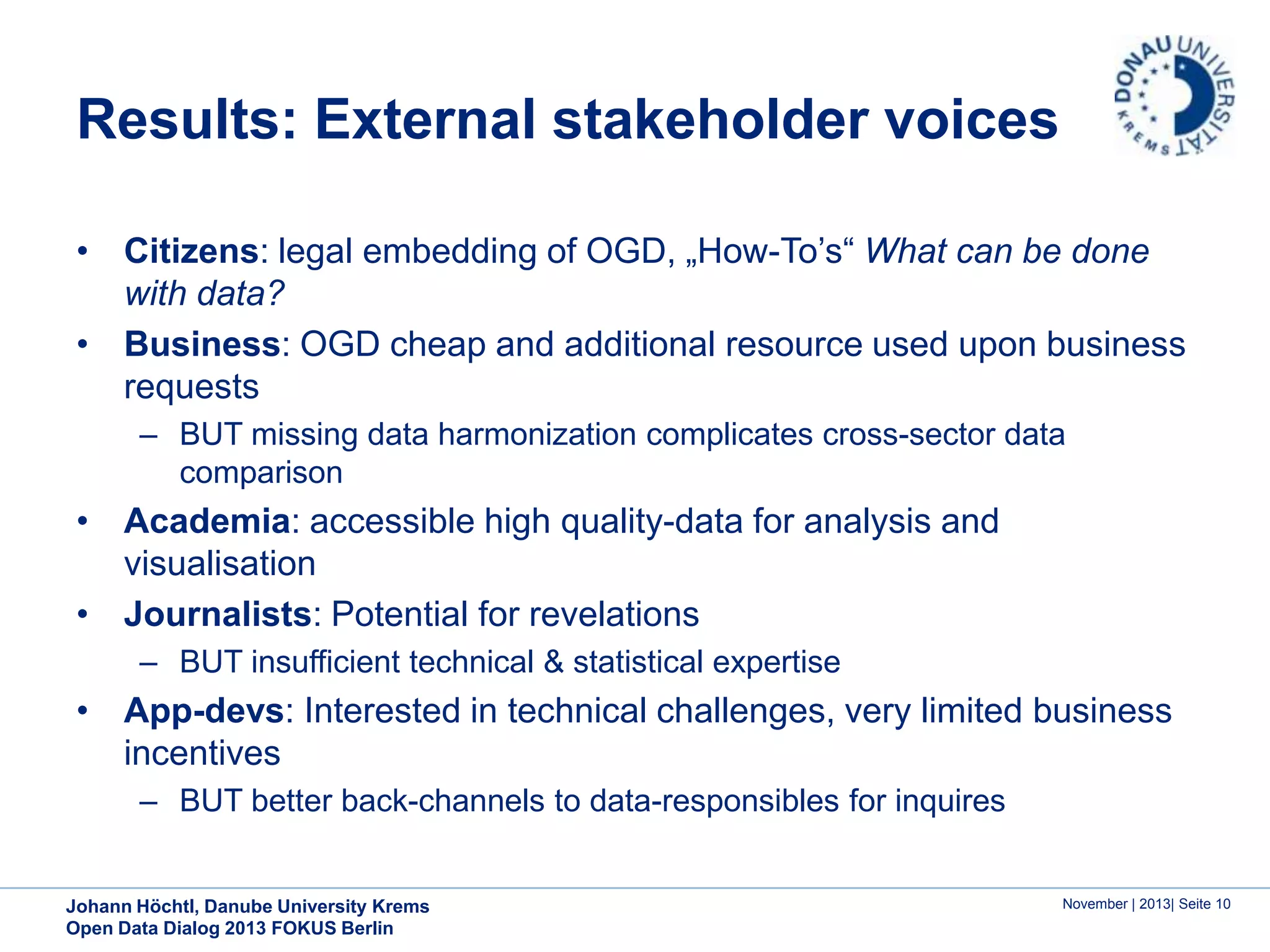 Results: External stakeholder voices
• Citizens: legal embedding of OGD, „How-To’s“ What can be done
with data?
• Business: OGD cheap and additional resource used upon business
requests
– BUT missing data harmonization complicates cross-sector data
comparison

• Academia: accessible high quality-data for analysis and
visualisation
• Journalists: Potential for revelations
– BUT insufficient technical & statistical expertise

• App-devs: Interested in technical challenges, very limited business
incentives
– BUT better back-channels to data-responsibles for inquires

Johann Höchtl, Danube University Krems
Open Data Dialog 2013 FOKUS Berlin

November | 2013| Seite 10

 
