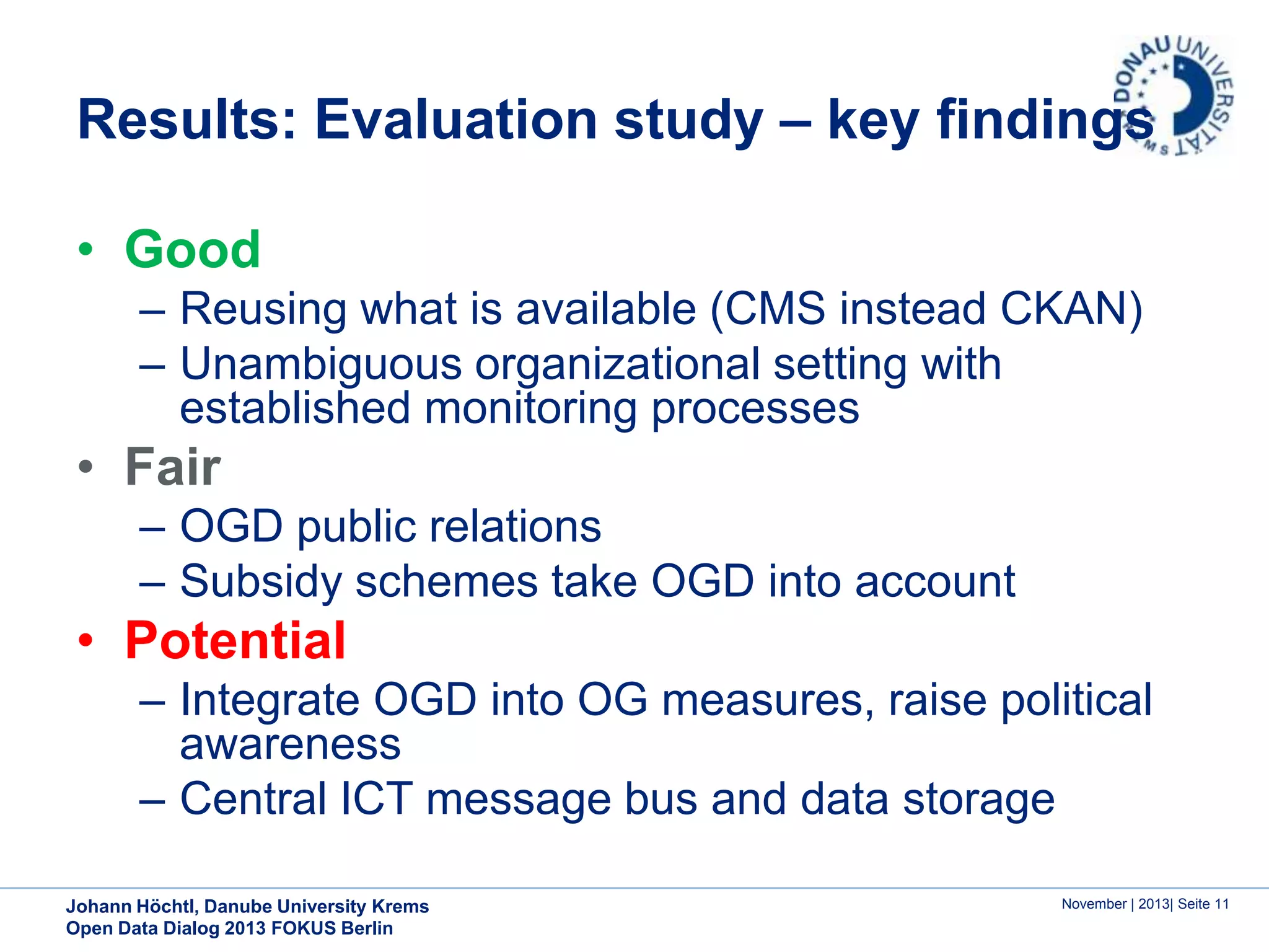 Results: Evaluation study – key findings
• Good
– Reusing what is available (CMS instead CKAN)
– Unambiguous organizational setting with
established monitoring processes

• Fair
– OGD public relations
– Subsidy schemes take OGD into account

• Potential
– Integrate OGD into OG measures, raise political
awareness
– Central ICT message bus and data storage
Johann Höchtl, Danube University Krems
Open Data Dialog 2013 FOKUS Berlin

November | 2013| Seite 11

 