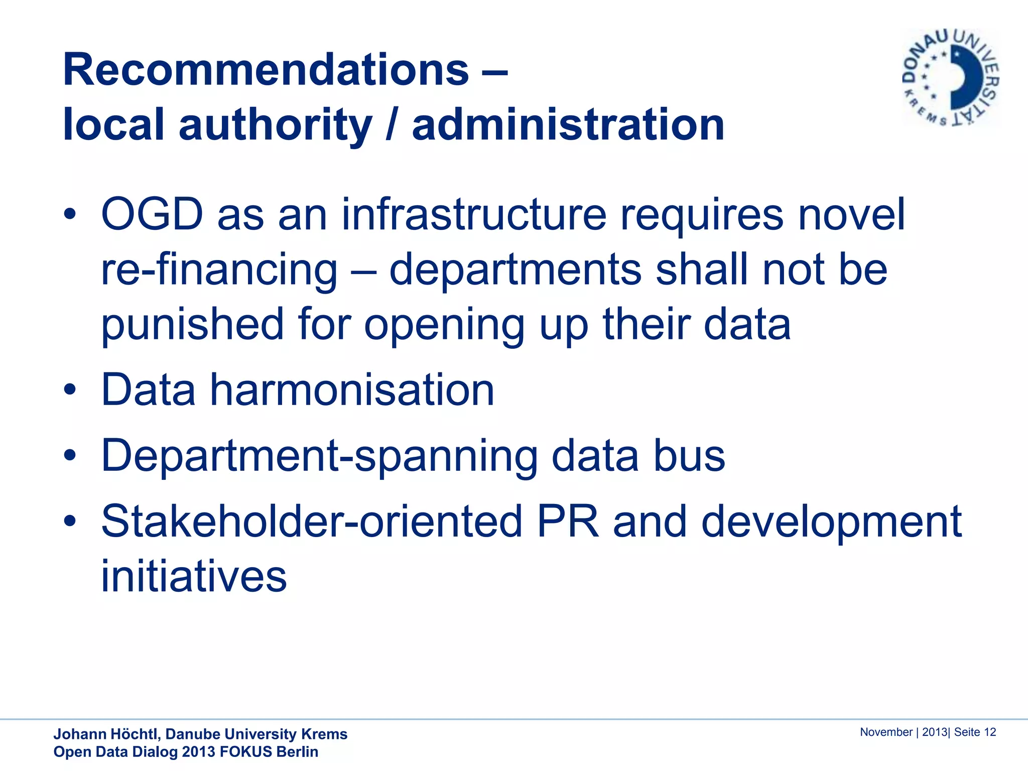Recommendations –
local authority / administration
• OGD as an infrastructure requires novel
re-financing – departments shall not be
punished for opening up their data
• Data harmonisation
• Department-spanning data bus
• Stakeholder-oriented PR and development
initiatives

Johann Höchtl, Danube University Krems
Open Data Dialog 2013 FOKUS Berlin

November | 2013| Seite 12

 