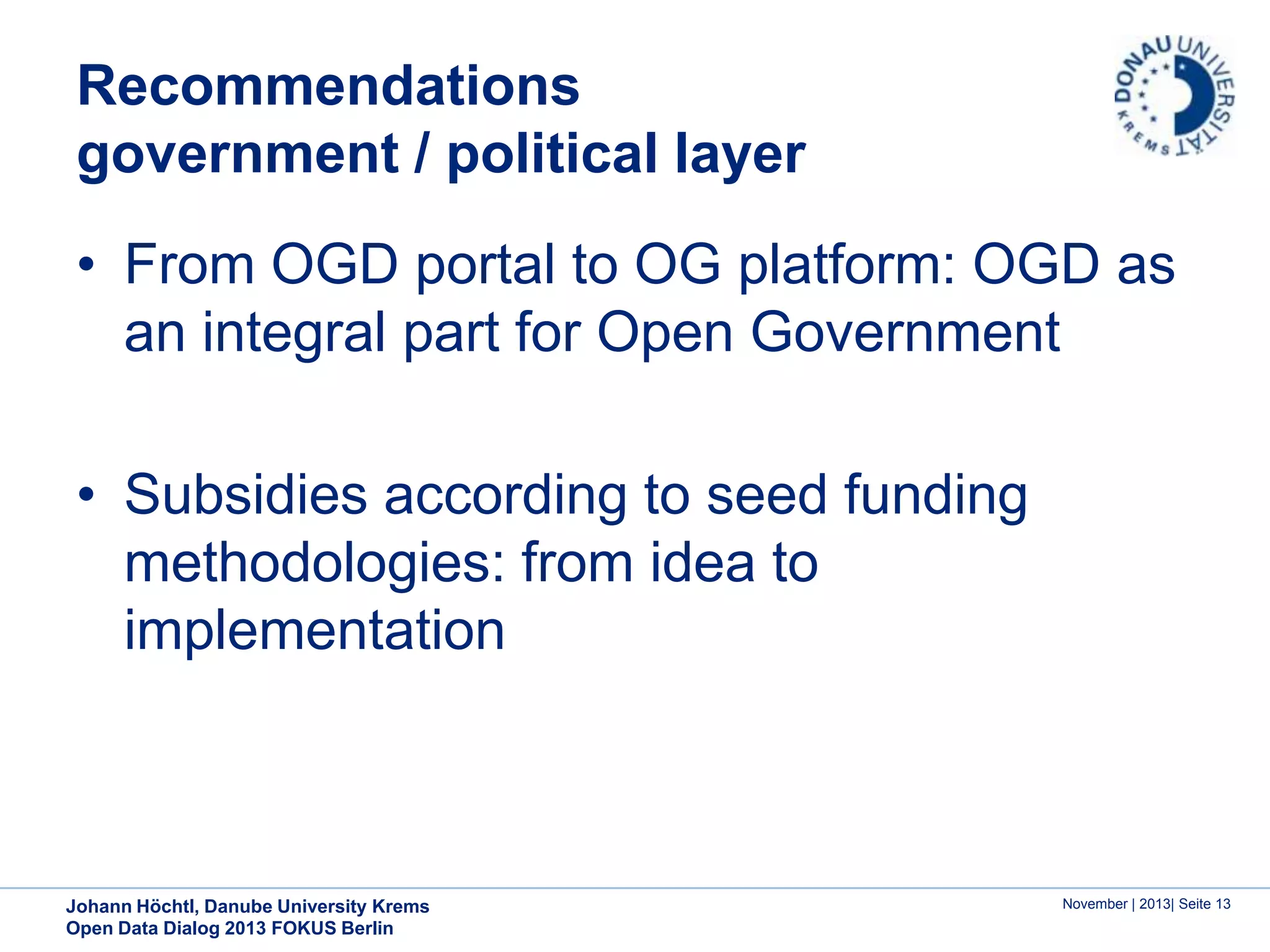 Recommendations
government / political layer
• From OGD portal to OG platform: OGD as
an integral part for Open Government
• Subsidies according to seed funding
methodologies: from idea to
implementation

Johann Höchtl, Danube University Krems
Open Data Dialog 2013 FOKUS Berlin

November | 2013| Seite 13

 