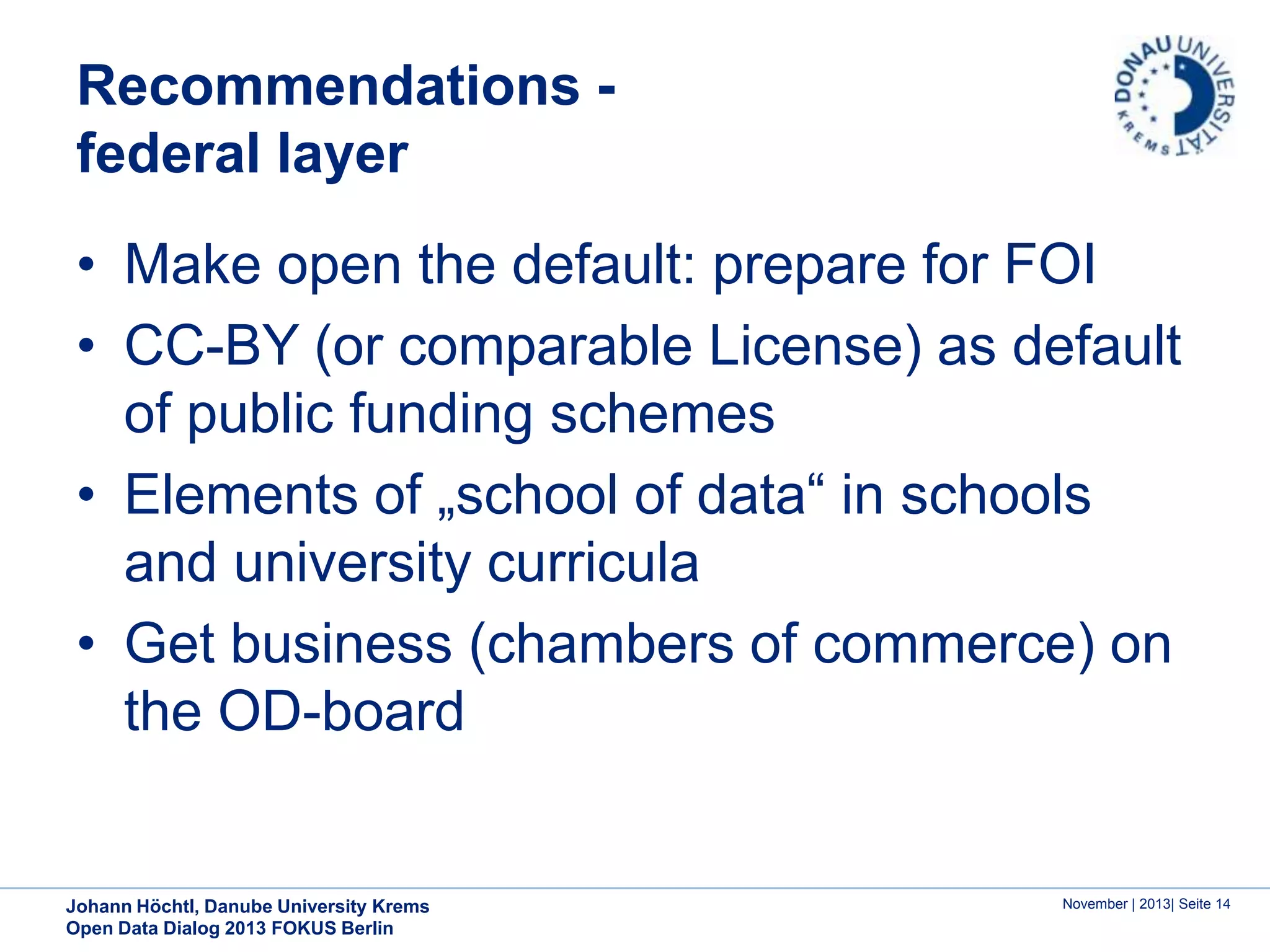 Recommendations federal layer
• Make open the default: prepare for FOI
• CC-BY (or comparable License) as default
of public funding schemes
• Elements of „school of data“ in schools
and university curricula
• Get business (chambers of commerce) on
the OD-board

Johann Höchtl, Danube University Krems
Open Data Dialog 2013 FOKUS Berlin

November | 2013| Seite 14

 