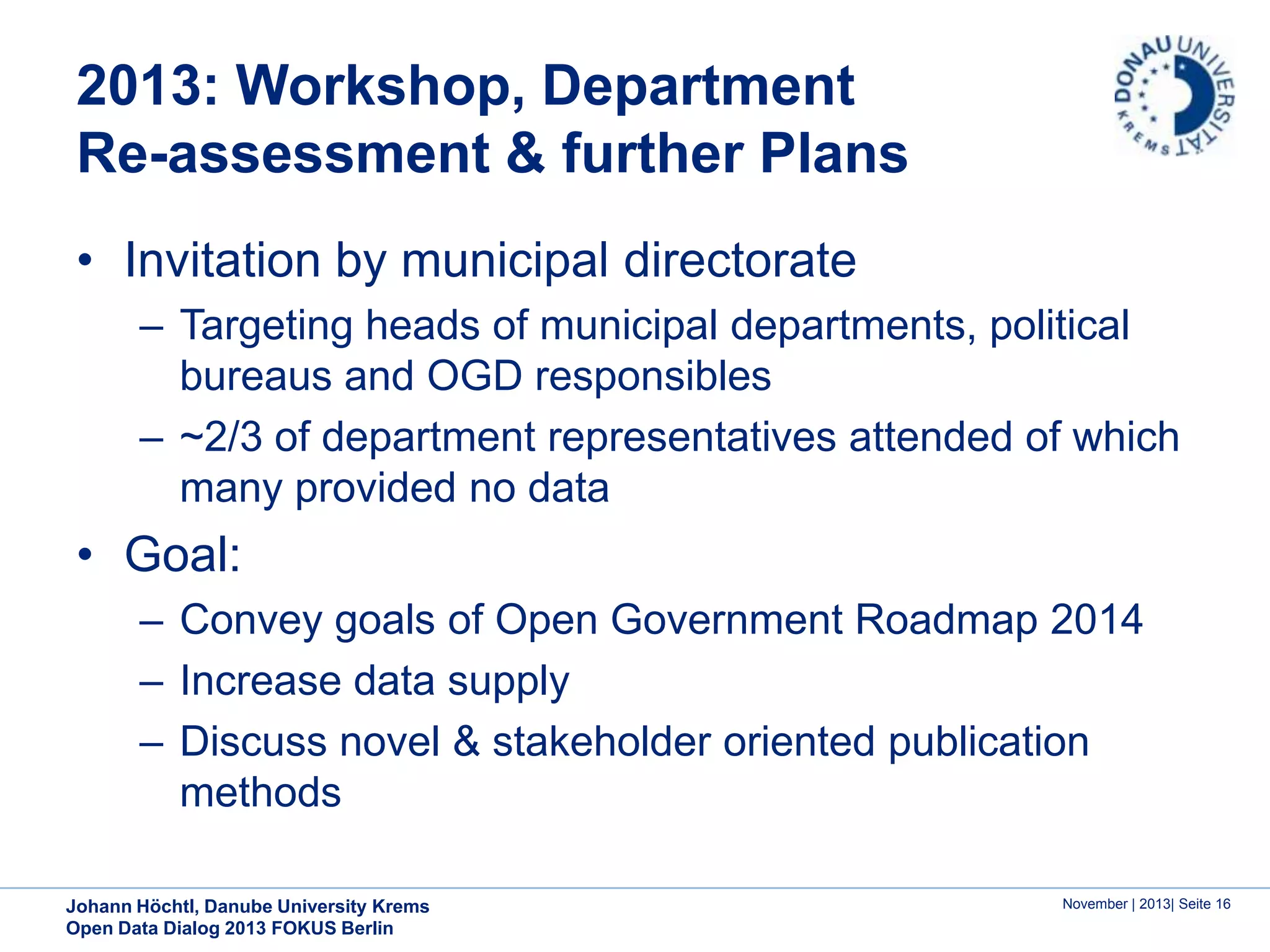 2013: Workshop, Department
Re-assessment & further Plans
• Invitation by municipal directorate
– Targeting heads of municipal departments, political
bureaus and OGD responsibles
– ~2/3 of department representatives attended of which
many provided no data

• Goal:
– Convey goals of Open Government Roadmap 2014
– Increase data supply
– Discuss novel & stakeholder oriented publication
methods
Johann Höchtl, Danube University Krems
Open Data Dialog 2013 FOKUS Berlin

November | 2013| Seite 16

 
