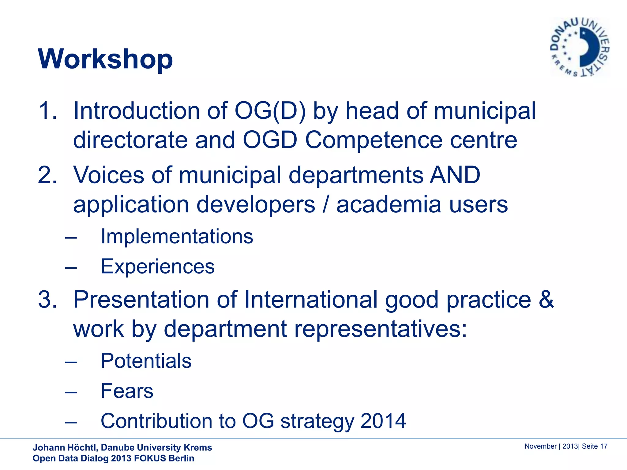 Workshop
1. Introduction of OG(D) by head of municipal
directorate and OGD Competence centre
2. Voices of municipal departments AND
application developers / academia users
–
–

Implementations
Experiences

3. Presentation of International good practice &
work by department representatives:
–
–
–

Potentials
Fears
Contribution to OG strategy 2014

Johann Höchtl, Danube University Krems
Open Data Dialog 2013 FOKUS Berlin

November | 2013| Seite 17

 