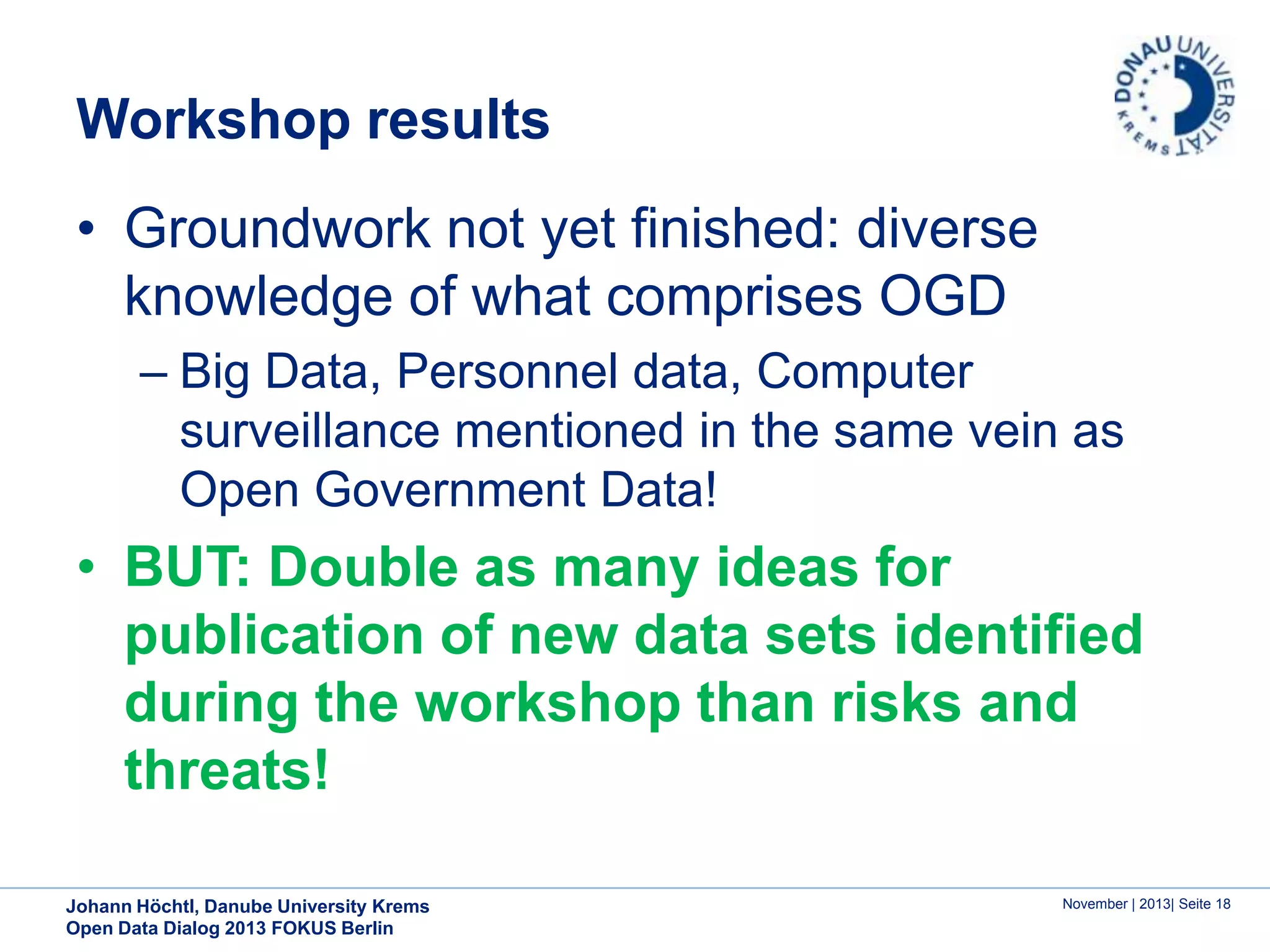 Workshop results
• Groundwork not yet finished: diverse
knowledge of what comprises OGD
– Big Data, Personnel data, Computer
surveillance mentioned in the same vein as
Open Government Data!

• BUT: Double as many ideas for
publication of new data sets identified
during the workshop than risks and
threats!
Johann Höchtl, Danube University Krems
Open Data Dialog 2013 FOKUS Berlin

November | 2013| Seite 18

 