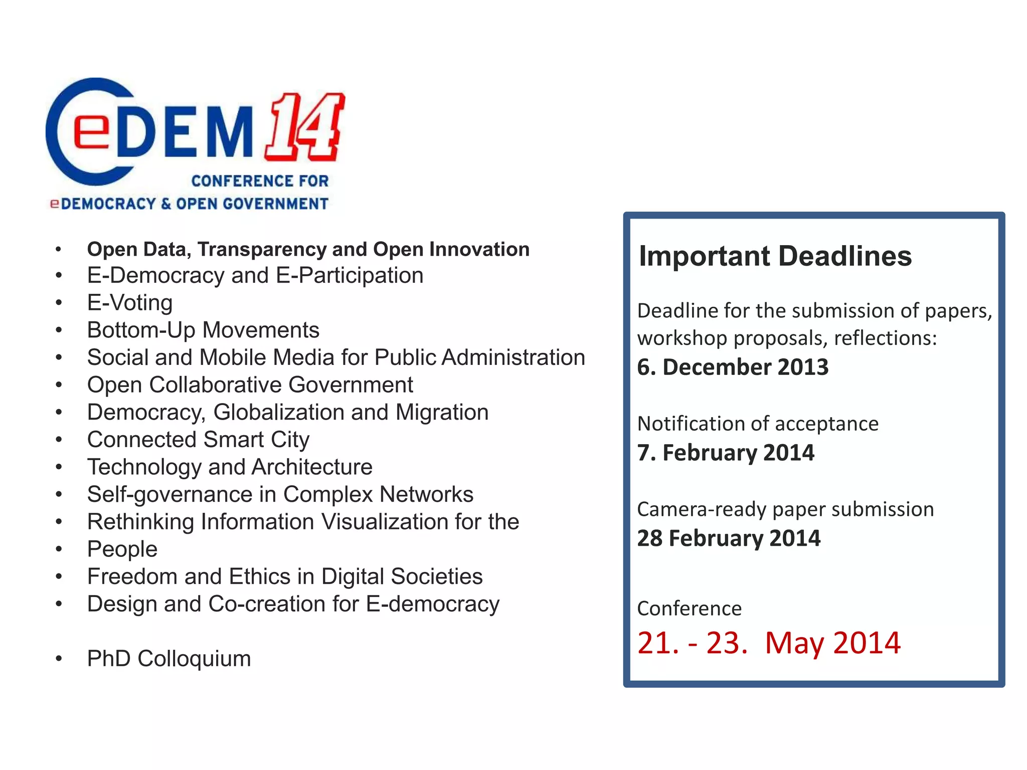 •

Open Data, Transparency and Open Innovation

•
•
•
•
•
•
•
•
•
•
•
•
•

E-Democracy and E-Participation
E-Voting
Bottom-Up Movements
Social and Mobile Media for Public Administration
Open Collaborative Government
Democracy, Globalization and Migration
Connected Smart City
Technology and Architecture
Self-governance in Complex Networks
Rethinking Information Visualization for the
People
Freedom and Ethics in Digital Societies
Design and Co-creation for E-democracy

•

PhD Colloquium

Important Deadlines
Deadline for the submission of papers,
workshop proposals, reflections:

6. December 2013
Notification of acceptance

7. February 2014
Camera-ready paper submission

28 February 2014
Conference

21. - 23. May 2014

 