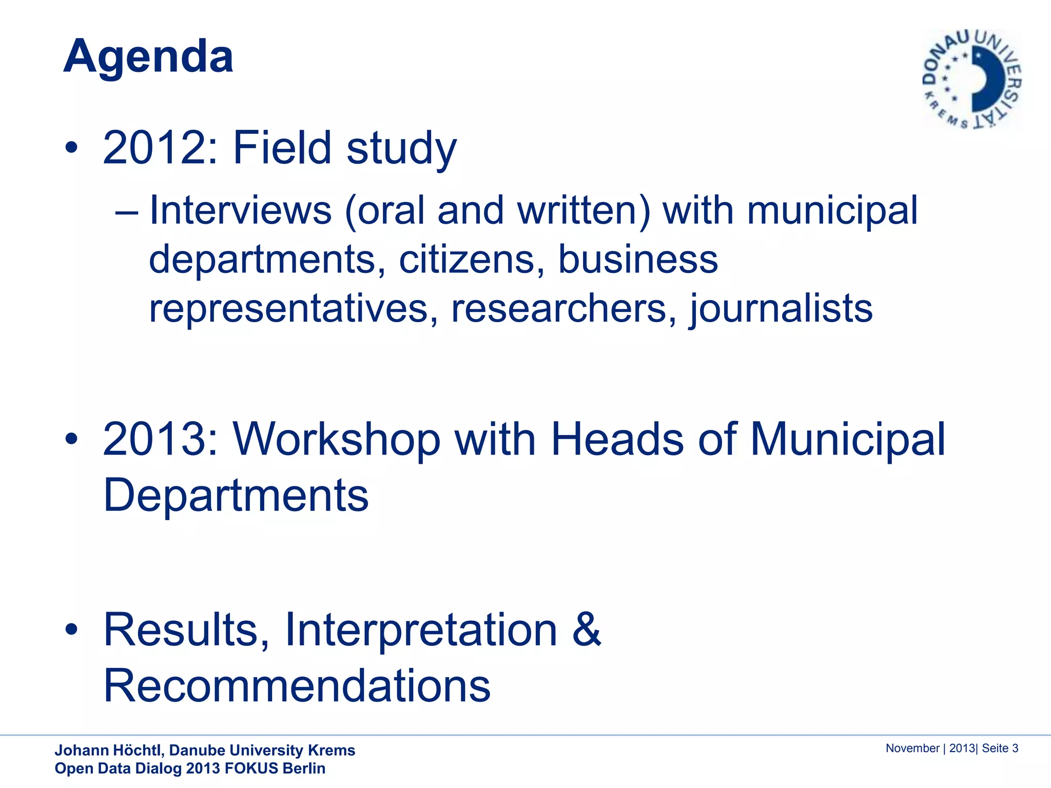 Agenda

• 2012: Field study
– Interviews (oral and written) with municipal
departments, citizens, business
representatives, researchers, journalists

• 2013: Workshop with Heads of Municipal
Departments
• Results, Interpretation &
Recommendations
Johann Höchtl, Danube University Krems
Open Data Dialog 2013 FOKUS Berlin

November | 2013| Seite 3

 