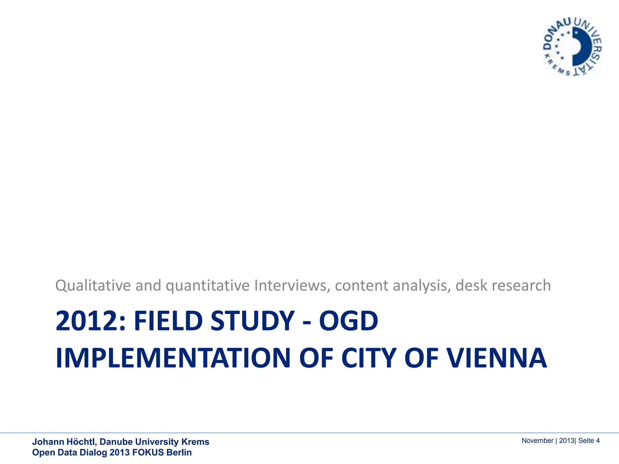 Qualitative and quantitative Interviews, content analysis, desk research

2012: FIELD STUDY - OGD
IMPLEMENTATION OF CITY OF VIENNA
Johann Höchtl, Danube University Krems
Open Data Dialog 2013 FOKUS Berlin

November | 2013| Seite 4

 