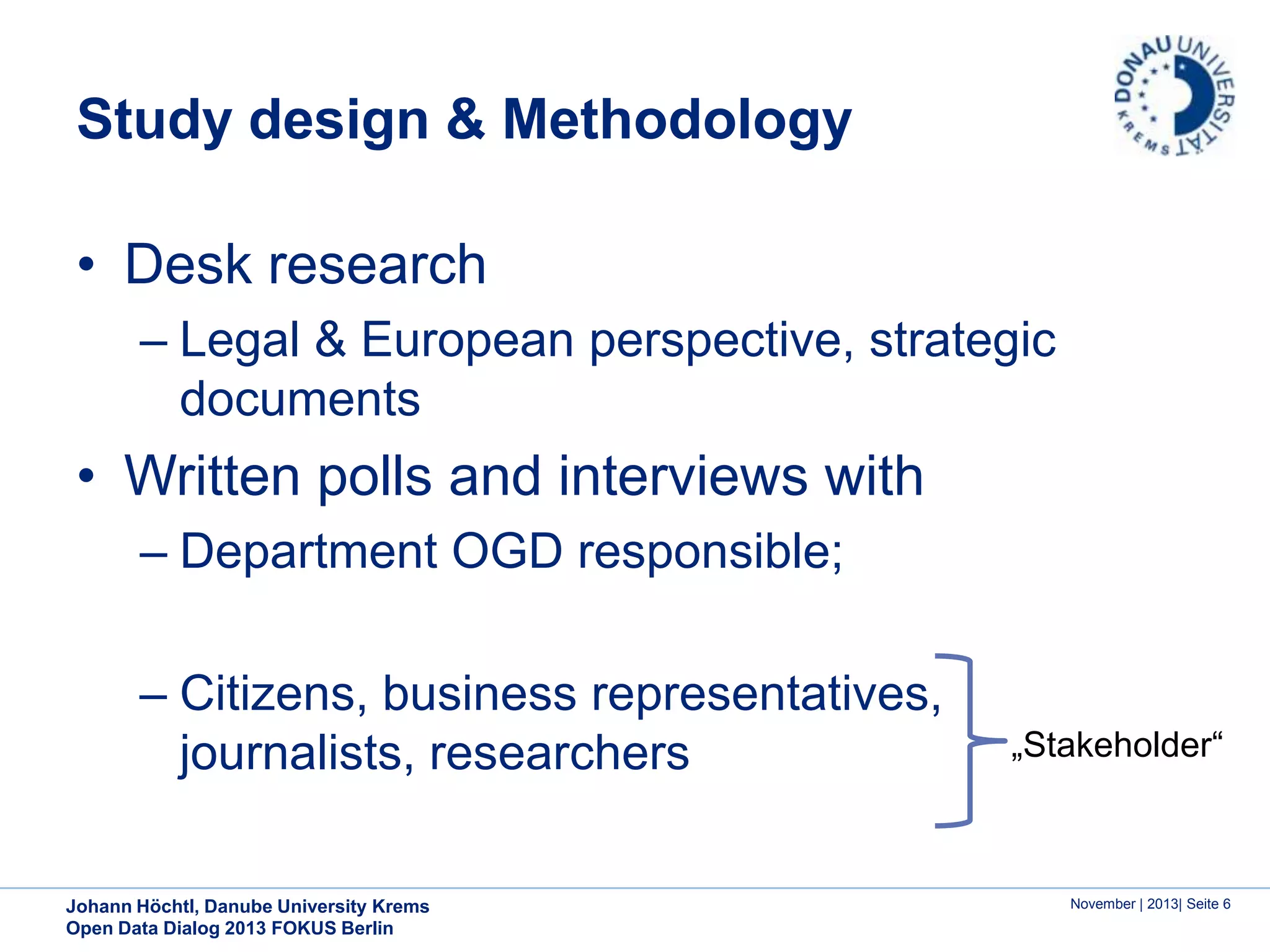 Study design & Methodology
• Desk research
– Legal & European perspective, strategic
documents

• Written polls and interviews with
– Department OGD responsible;
– Citizens, business representatives,
journalists, researchers
Johann Höchtl, Danube University Krems
Open Data Dialog 2013 FOKUS Berlin

„Stakeholder“

November | 2013| Seite 6

 