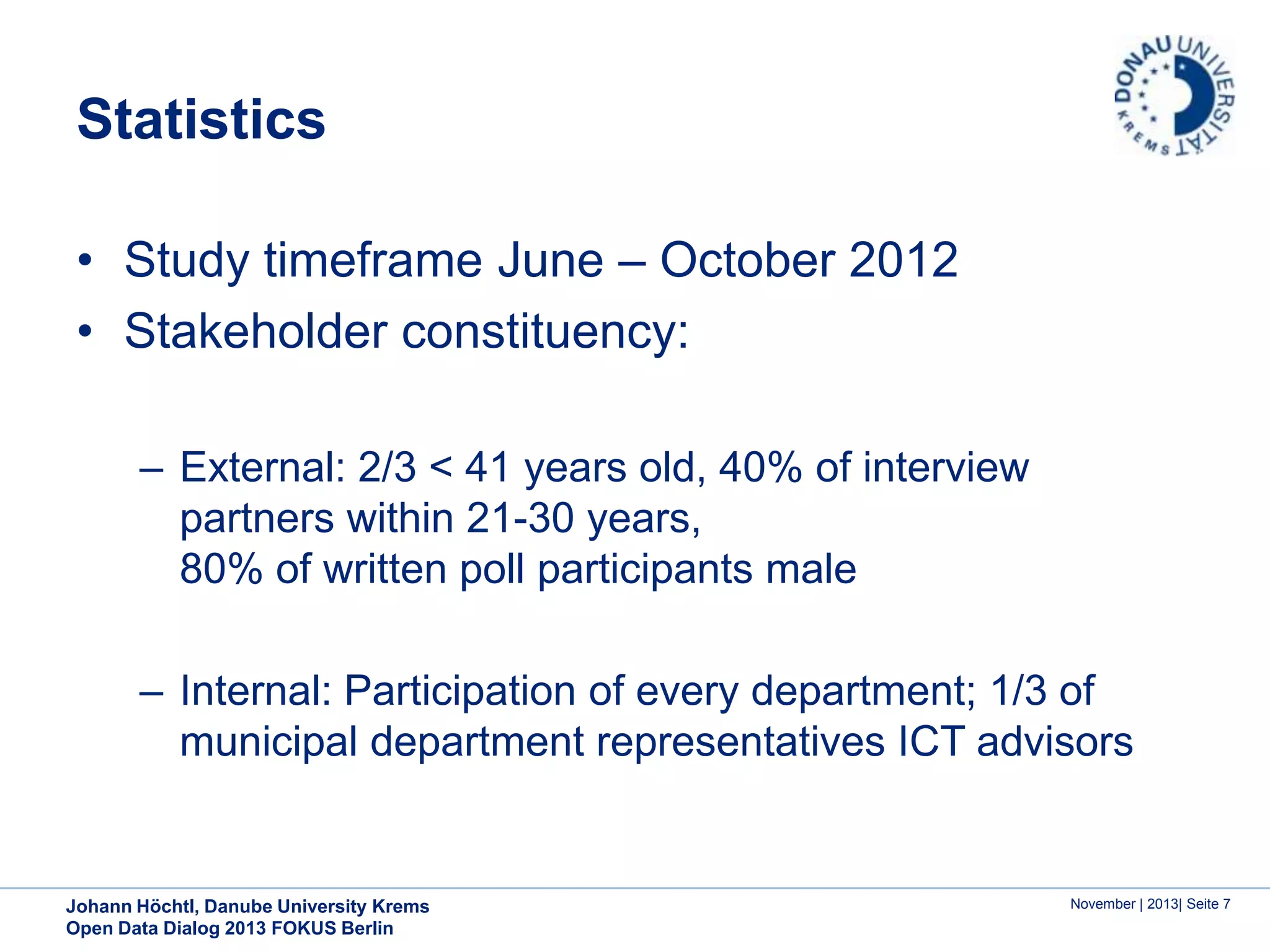 Statistics
• Study timeframe June – October 2012
• Stakeholder constituency:
– External: 2/3 < 41 years old, 40% of interview
partners within 21-30 years,
80% of written poll participants male
– Internal: Participation of every department; 1/3 of
municipal department representatives ICT advisors

Johann Höchtl, Danube University Krems
Open Data Dialog 2013 FOKUS Berlin

November | 2013| Seite 7

 