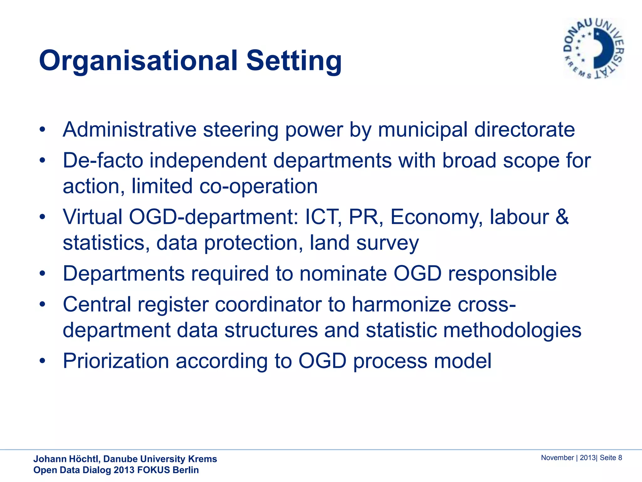 Organisational Setting
• Administrative steering power by municipal directorate
• De-facto independent departments with broad scope for
action, limited co-operation
• Virtual OGD-department: ICT, PR, Economy, labour &
statistics, data protection, land survey
• Departments required to nominate OGD responsible
• Central register coordinator to harmonize crossdepartment data structures and statistic methodologies
• Priorization according to OGD process model

Johann Höchtl, Danube University Krems
Open Data Dialog 2013 FOKUS Berlin

November | 2013| Seite 8

 