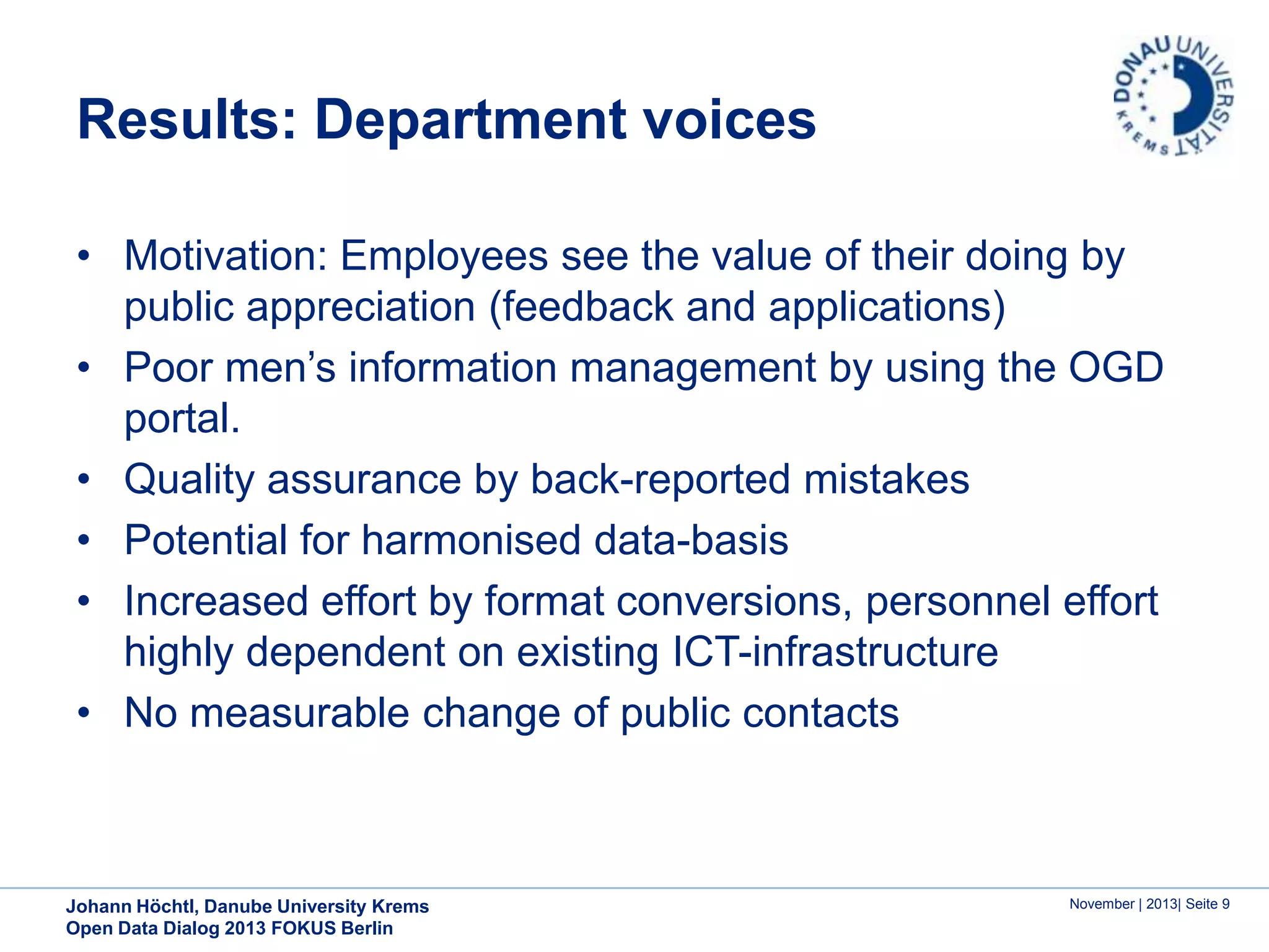 Results: Department voices
• Motivation: Employees see the value of their doing by
public appreciation (feedback and applications)
• Poor men’s information management by using the OGD
portal.
• Quality assurance by back-reported mistakes
• Potential for harmonised data-basis
• Increased effort by format conversions, personnel effort
highly dependent on existing ICT-infrastructure
• No measurable change of public contacts

Johann Höchtl, Danube University Krems
Open Data Dialog 2013 FOKUS Berlin

November | 2013| Seite 9

 