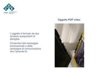 Oggetto POP video L’oggetto è formato da due strutture autoportanti di plexiglas.  Contenitori del messaggio promozionale e della campagna di comunicazione che l’azienda fa. 