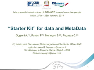 “Starter Kit” for data and MetaData
Interoperable Infrastructure of RITMARE: toward an active people
Milan, 27th – 28th January 2014
Oggioni A.(1), Pavesi F(1), Menegon S.(2), Fugazza C.(1)
(1) Istituto per il Rilevamento Elettromagnetico dell’Ambiente, IREA – CNR
oggioni.a, pavesi.f, fugazza.c @irea.cnr.it
(1) Istituto per le Ricerche Marine, ISMAR – CNR
Stefano.menegon@ismar.cnr.it
1
 