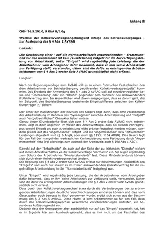 Anhang B


OGH 26.5.2010, 9 ObA 8/10g

Wechsel der Kollektivvertragsangehörigkeit infolge des Betriebsüberganges -
zur Auslegung des § 4 Abs 2 AVRAG

Leitsatz:

Die Gewährung einer - auf die Normalarbeitszeit anzurechnenden - Ersatzruhe-
zeit für den Nachtdienst ist kein (zusätzliches) Entgelt für die Zurverfügungstel-
lung von Arbeitskraft; unter "Entgelt" wird regelmäßig jede Leistung, die der
Arbeitnehmer vom Arbeitgeber dafür bekommt, dass er ihm seine Arbeitskraft
zur Verfügung stellt, verstanden; daher sind die dafür zu erbringenden Arbeits-
leistungen von § 4 Abs 2 erster Satz AVRAG grundsätzlich nicht erfasst.

Langtext:

Nach der Regierungsvorlage zum AVRAG soll es zu einem "statischen Festschreiben des
dem Arbeitnehmer vor Betriebsübergang gebührenden Kollektivvertragsentgelts" kom-
men. Das Ergebnis der Anwendung des § 4 Abs 2 AVRAG soll auf einzelvertraglicher Ba-
sis eine "Überzahlung" oder ein "Istlohn" gegenüber dem nunmehr neu anzuwendenden
Kollektivvertrag sein. Im Wesentlichen wird davon ausgegangen, dass es darum geht, die
im Zeitpunkt des Betriebsübergangs bestehende Entgeltsdifferenz zwischen den Kollek-
tivverträgen zu sichern.

Der Tenor der Ausführungen der Revision des Klägers liegt darin, dass eine Veränderung
der Arbeitsleistung im Rahmen des "Synallagmas" zwischen Arbeitsleistung und "Entgelt"
auch "entgeltrechtlichen" Charakter haben müsse.
Genau dieser Grundgedanke lässt sich aber § 4 Abs 2 erster Satz AVRAG nicht entneh-
men. Liegt es doch allgemein im Wesen des Arbeitsvertrags, dass bei diesem Vertragsty-
pus sowohl Entgelt als auch Arbeitsleistung nicht präzise festgelegt werden müssen, son-
dern jeweils auf das "angemessene" Entgelt und die "angemessenen" bzw "ortsüblichen"
Leistungen abgestellt wird (§ 6 AngG, aber auch §§ 1153, 1154 ABGB). Das Gesetz legt
für den Fall der mangelnden vertraglichen Konkretisierung eine Festlegung durch "Ange-
messenheit" fest (vgl allerdings zum Ausmaß der Arbeitszeit auch § 19d Abs 1 AZG).

Sowohl auf der "Entgeltseite" als auch auf der Seite der zu leistenden "Dienste" wirken
auf dieses Arbeitsverhältnis va die Kollektivverträge "normativ" ein. Sie legen regelmäßig
zum Schutz der Arbeitnehmer "Mindeststandards" fest. Diese Mindeststandards können
sich durch einen Kollektivvertragswechsel ändern.
Die Regelung des § 4 Abs 2 erster Satz AVRAG erfasst nur Bestimmungen hinsichtlich des
"Entgelts" und auch nur soweit es im früher anzuwendenden Kollektivvertrag für die re-
gelmäßige Arbeitsleistung in der "Normalarbeitszeit" festgelegt war.

Unter "Entgelt" wird regelmäßig jede Leistung, die der Arbeitnehmer vom Arbeitgeber
dafür bekommt, dass er ihm seine Arbeitskraft zur Verfügung stellt, verstanden. Daher
sind die dafür zu erbringenden Arbeitsleistungen von § 4 Abs 2 erster Satz AVRAG grund-
sätzlich nicht erfasst.
Dass durch den Kollektivvertragswechsel etwa durch die Veränderungen der zu erbrin-
genden Arbeitsleistungen deutliche Verschlechterungen eintreten können und dies vom
Gesetzgeber auch bewusst in Kauf genommen wurde, ergibt sich schon aus der Bestim-
mung des § 3 Abs 5 AVRAG. Diese räumt ja dem Arbeitnehmer ua für den Fall, dass
durch den Kollektivvertragswechsel wesentliche Verschlechterungen eintreten, ein be-
sonderes Auflösungsrecht ein.
Dadurch dass der Gesetzgeber aber ausdrücklich nur auf das "Entgelt" abgestellt hat, hat
er im Ergebnis klar zum Ausdruck gebracht, dass es ihm nicht um das Festhalten des
 