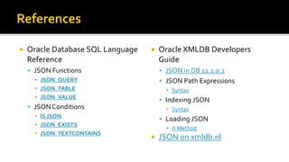  Oracle Database SQL Language
Reference
 JSON Functions
▪ JSON_QUERY
▪ JSON_TABLE
▪ JSON_VALUE
 JSON Conditions
▪ IS JSON
▪ JSON_EXISTS
▪ JSON_TEXTCONTAINS
 Oracle XMLDB Developers
Guide
 JSON in DB 12.1.0.2
 JSON Path Expressions
▪ Syntax
 Indexing JSON
▪ Syntax
 Loading JSON
▪ A Method
 JSON on xmldb.nl
 