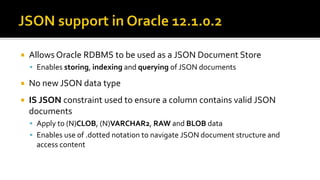  Allows Oracle RDBMS to be used as a JSON Document Store
 Enables storing, indexing and querying of JSON documents
 No new JSON data type
 IS JSON constraint used to ensure a column contains valid JSON
documents
 Apply to (N)CLOB, (N)VARCHAR2, RAW and BLOB data
 Enables use of .dotted notation to navigate JSON document structure and
access content
 