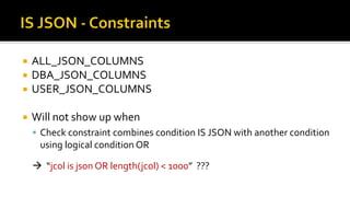 ALL_JSON_COLUMNS
 DBA_JSON_COLUMNS
 USER_JSON_COLUMNS
 Will not show up when
 Check constraint combines condition IS JSON with another condition
using logical condition OR
 “jcol is json OR length(jcol) < 1000” ???
 