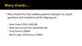  Many thanks for their endless patience (despite my stupid
questions and mistakes) and for helping out:
 Mark Drake (JSON / XMLDB)
 Beda Hammerschmidt (JSON/XMLDB)
 Andy Rivenes (DBIM)
 Maria Colgan (DB General / DBIM)
 