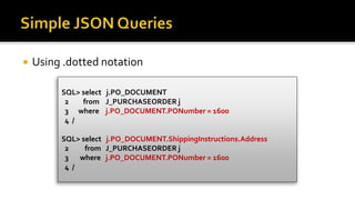  Using .dotted notation
SQL> select j.PO_DOCUMENT
2 from J_PURCHASEORDER j
3 where j.PO_DOCUMENT.PONumber = 1600
4 /
SQL> select j.PO_DOCUMENT.ShippingInstructions.Address
2 from J_PURCHASEORDER j
3 where j.PO_DOCUMENT.PONumber = 1600
4 /
 