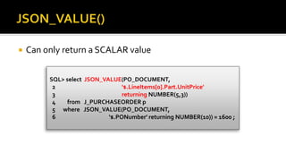  Can only return a SCALAR value
SQL> select JSON_VALUE(PO_DOCUMENT,
2 '$.LineItems[0].Part.UnitPrice'
3 returning NUMBER(5,3))
4 from J_PURCHASEORDER p
5 where JSON_VALUE(PO_DOCUMENT,
6 '$.PONumber' returning NUMBER(10)) = 1600 ;
 