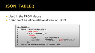  Used in the FROM clause
 Creation of an inline relational view of JSON
SQL> SELECT m.*
2 FROM J_PURCHASEORDER p
3 , JSON_TABLE
4 ( p.PO_DOCUMENT, '$'
5 columns
6 po_rno FOR ORDINALITY,
7 po_number NUMBER(10) path '$.PONumber'
8 ) m
9 WHERE po_number > 1600 and PO_Number < 1605;
 