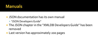  JSON documentation has its own manual
 “JSON Developers Guide”
 The JSON chapter in the “XMLDB Developers Guide” has been
removed
 Last version has approximately 200 pages
 