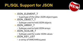  JSON_ELEMENT_T
 Supertype of the other JSON object types
 JSON_OBJECT_T
 Subtype used to hold JSON objects
 JSON_ARRAY_T
 Subtype used to hold JSON arrays
 JSON_SCALAR_T
 Subtype used for scalar JSON values
 JSON_KEY_LIST
 a varray ofVARCHAR2(4000)
 