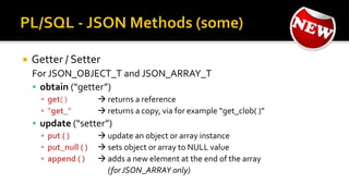  Getter / Setter
For JSON_OBJECT_T and JSON_ARRAY_T
 obtain (“getter”)
▪ get( )  returns a reference
▪ “get_”  returns a copy, via for example “get_clob( )”
 update (“setter”)
▪ put ( )  update an object or array instance
▪ put_null ( )  sets object or array to NULL value
▪ append ( )  adds a new element at the end of the array
(forJSON_ARRAY only)
 
