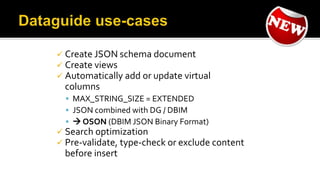  Create JSON schema document
 Create views
 Automatically add or update virtual
columns
 MAX_STRING_SIZE = EXTENDED
 JSON combined with DG / DBIM
  OSON (DBIM JSON Binary Format)
 Search optimization
 Pre-validate, type-check or exclude content
before insert
 