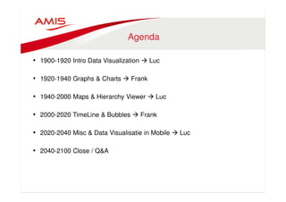 Agenda 
• 1900-1920 Intro Data Visualization  Luc 
• 1920-1940 Graphs  Charts  Frank 
• 1940-2000 Maps  Hierarchy Viewer  Luc 
• 2000-2020 TimeLine  Bubbles  Frank 
• 2020-2040 Misc  Data Visualisatie in Mobile  Luc 
• 2040-2100 Close / QA 
 