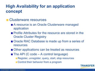 High Availability for an application
      concept
           Clusterware resources
                 A resource is an Oracle Clusterware managed
                 application
                 Profile Attributes for the resource are stored in the
                 Oracle Cluster Registry
                 Oracle RAC Database is made up from a series of
                 resources
                 Other applications can be treated as resources
                 The API (C code – A control language)
                       Register, unregister, query, start, stop resources
                       Control their behavior from a program

© COPYRIGHT TRANSFER SOLUTIONS B.V.                                         11
 