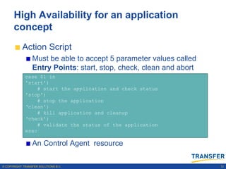 High Availability for an application
      concept
           Action Script
                 Must be able to accept 5 parameter values called
                 Entry Points: start, stop, check, clean and abort
             case $1 in
             'start')
                  # start the application and check status
             'stop')
                  # stop the application
             „clean')
                  # kill application and cleanup
             „check')
                  # validate the status of the application
             esac

                 An Control Agent resource

© COPYRIGHT TRANSFER SOLUTIONS B.V.                                  12
 