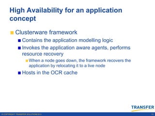 High Availability for an application
      concept
           Clusterware framework
                 Contains the application modelling logic
                 Invokes the application aware agents, performs
                 resource recovery
                       When a node goes down, the framework recovers the
                       application by relocating it to a live node
                 Hosts in the OCR cache




© COPYRIGHT TRANSFER SOLUTIONS B.V.                                        13
 