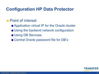 Configuration HP Data Protector

           Point of interest
                 Application virtual IP for the Oracle cluster
                 Using the backend network configuration
                 Using DB Services
                 Central Oracle password file for DB‟s




© COPYRIGHT TRANSFER SOLUTIONS B.V.                              16
 