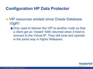 Configuration HP Data Protector

           VIP resources existed since Oracle Database
           10gR1
                 Only used to failover the VIP to another node so that
                 a client got an „instant‟ NAK returned when it tried to
                 connect to the Virtual IP. They still exist and operate
                 in the same way in higher Releases.




© COPYRIGHT TRANSFER SOLUTIONS B.V.                                        20
 