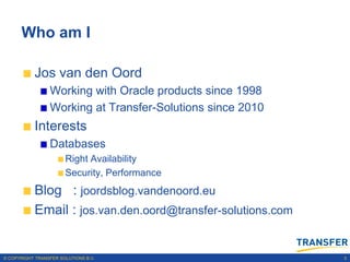 Who am I

           Jos van den Oord
                 Working with Oracle products since 1998
                 Working at Transfer-Solutions since 2010
           Interests
                 Databases
                       Right Availability
                       Security, Performance
           Blog : joordsblog.vandenoord.eu
           Email : jos.van.den.oord@transfer-solutions.com


© COPYRIGHT TRANSFER SOLUTIONS B.V.                          3
 