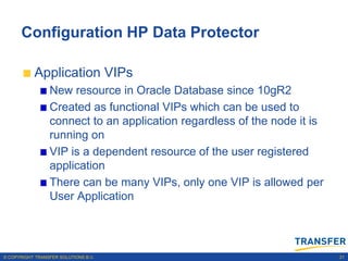 Configuration HP Data Protector

           Application VIPs
                 New resource in Oracle Database since 10gR2
                 Created as functional VIPs which can be used to
                 connect to an application regardless of the node it is
                 running on
                 VIP is a dependent resource of the user registered
                 application
                 There can be many VIPs, only one VIP is allowed per
                 User Application




© COPYRIGHT TRANSFER SOLUTIONS B.V.                                       21
 