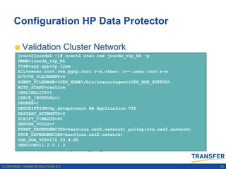 Configuration HP Data Protector

           Validation Cluster Network
         [root@joords1 ~]# crsctl stat res joords_vip_bk –p
            Sample output is: res -p |grep -ie .network -ie subnet |grep -ie name
              crsctl stat
         NAME=joords_vip_bk
                                                                                    -ie
            NAME=ora.net1.network
              subnet
         TYPE=app.appvip.type
            USR_ORA_SUBNET=133.22.67.0
         ACL=owner:root:rwx,pgrp:root:r-x,other::r--,user:root:r-x
           Add application VIP on Backend Network
         ACTIVE_PLACEMENT=0
         AGENT_FILENAME=%CRS_HOME%/bin/orarootagent%CRS_EXE_SUFFIX%
         AUTO_START=restore -n joords_01 -k 2 -A
            Sample output is: vip
              srvctl add
            NAME=ora.net2.network
         CARDINALITY=1
              172.30.4.80/255.255.252.0/bond0
            USR_ORA_SUBNET=172.30.4.0
         CHECK_INTERVAL=1
         DEGREE=1
           Create joords_vip_bk in OCR
         DESCRIPTION=hp_dataprotect HA Application VIP
         RESTART_ATTEMPTS=0
                 appvipcfg create -network=2 -ip=172.30.4.80 -
         SCRIPT_TIMEOUT=60
         SERVER_POOLS=*
                 vipname=joords_vip_bk -user=root
         START_DEPENDENCIES=hard(ora.net2.network) pullup(ora.net2.network)
         STOP_DEPENDENCIES=hard(ora.net2.network)
           Validation Cluster Registration
         USR_ORA_VIP=172.30.4.80
         VERSION=11.2.0.1.0
                 crsctl stat res joords_vip_bk –p

© COPYRIGHT TRANSFER SOLUTIONS B.V.                                                       23
 