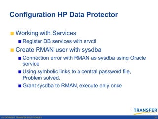 Configuration HP Data Protector

           Working with Services
                 Register DB services with srvctl
           Create RMAN user with sysdba
                 Connection error with RMAN as sysdba using Oracle
                 service
                 Using symbolic links to a central password file,
                 Problem solved.
                 Grant sysdba to RMAN, execute only once




© COPYRIGHT TRANSFER SOLUTIONS B.V.                                  25
 