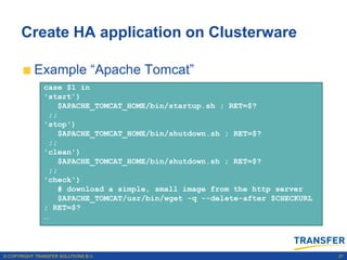 Create HA application on Clusterware

           Example “Apache Tomcat”
                 The action script
               case $1 in
               'start')
                 The action script has dependencies with the VIP
                    $APACHE_TOMCAT_HOME/bin/startup.sh ; RET=$?
                 ;;
                 The Cluster registration statement
               'stop')
                    $APACHE_TOMCAT_HOME/bin/shutdown.sh ; RET=$?
                 Managing Apache Tomcat Application
                 ;;
               'clean')
                    $APACHE_TOMCAT_HOME/bin/shutdown.sh ; RET=$?
                 ;;
               'check')
                    # download a simple, small image from the http server
                    $APACHE_TOMCAT/usr/bin/wget -q --delete-after $CHECKURL
               ; RET=$?
               …




© COPYRIGHT TRANSFER SOLUTIONS B.V.                                           27
 