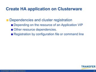 Create HA application on Clusterware

           Dependencies and cluster registration
                 Depending on the resource of an Application VIP
                 Other resource dependencies.
                 Registration by configuration file or command line




© COPYRIGHT TRANSFER SOLUTIONS B.V.                                   28
 