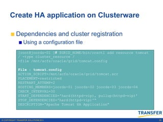 Create HA application on Clusterware

           Dependencies and cluster registration
                 Using a configuration file
             [root@joords-01 ]# $GRID_HOME/bin/crsctl add resource tomcat
             / -type cluster_resource /
             -file /mnt/acfs/oracle/grid/tomcat.config

             File : tomcat.config
             ACTION_SCRIPT=/mnt/acfs/oracle/grid/tomcat.scr
             PLACEMENT=restricted
             RESTRART_ATTEMP=2
             HOSTING_MEMBERS=joords-01 joords-02 joords-03 joords-04
             CHECK_INTERVAL=30
             START_DEPENDENCIES='hard(httpd-vip), pullup(httpd-vip)‟
             STOP_DEPENDENCIES='hard(httpd-vip)'“
             DESCRIPTION=“Apache Tomcat HA Application”



© COPYRIGHT TRANSFER SOLUTIONS B.V.                                         29
 