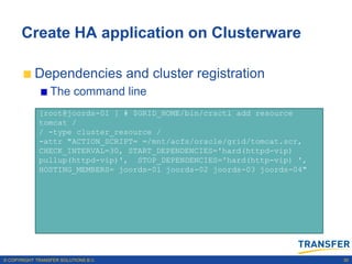 Create HA application on Clusterware

           Dependencies and cluster registration
                 The command line
             [root@joords-01 ] # $GRID_HOME/bin/crsctl add resource
             tomcat /
             / -type cluster_resource /
             -attr "ACTION_SCRIPT= =/mnt/acfs/oracle/grid/tomcat.scr,
             CHECK_INTERVAL=30, START_DEPENDENCIES='hard(httpd-vip)
             pullup(httpd-vip)', STOP_DEPENDENCIES='hard(http-vip) ',
             HOSTING_MEMBERS= joords-01 joords-02 joords-03 joords-04"




© COPYRIGHT TRANSFER SOLUTIONS B.V.                                      30
 
