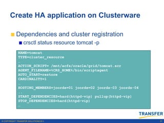 Create HA application on Clusterware

           Dependencies and cluster registration
                 crsctl status resource tomcat -p
             NAME=tomcat
             TYPE=cluster_resource
             …
             ACTION_SCRIPT= /mnt/acfs/oracle/grid/tomcat.scr
             AGENT_FILENAME=%CRS_HOME%/bin/scriptagent
             AUTO_START=restore
             CARDINALITY=1
             …
             HOSTING_MEMBERS=joords=01 joords=02 joords-03 joords-04
             ..
             START_DEPENDENCIES=hard(httpd-vip) pullup(httpd-vip)
             STOP_DEPENDENCIES=hard(httpd-vip)
             …



© COPYRIGHT TRANSFER SOLUTIONS B.V.                                    31
 