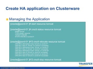 Create HA application on Clusterware

           Managing the Application
             [oracle@joord-01 ]# start resource tomcat

             [oracle@joord-01 ]# crsctl status resource tomcat
                    NAME=tomcat
                    TYPE=cluster_resource
                    TARGET=ONLINE
                    STATE=ONLINE on joords-01


             [oracle@joord-01 ]# $ crsctl relocate resource tomcat
                    CRS-2673: Attempting to stop „tomcat' on „joords-01'
                    CRS-2677: Stop of ' tomcat ' on „joord-01' succeeded
                    CRS-2673: Attempting to stop ' tomcat ' on „joords-01'
                    CRS-2677: Stop of „tomcat ' on „joord-01' succeeded
                    CRS-2672: Attempting to start ' tomcat ' on „joords-02'
                    CRS-2676: Start of „tomcat' on „joord-02' succeeded
                    CRS-2672: Attempting to start „tomcat' on „joords-02'
                    CRS-2676: Start of „tomcat on „joords-02' succeeded


             [oracle@joord-01 ]# $ crsctl stop resource tomcat


© COPYRIGHT TRANSFER SOLUTIONS B.V.                                           32
 