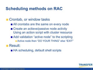 Scheduling methods on RAC

           Crontab, or window tasks
                 All crontabs are the same on every node
                 Create an actieve/passive node activity
                 Using an action script with cluster resource
                 Add validation “active node” to the scripting
                       Active node then “DO YOUR THING” else “EXIT”
           Result:
                 HA scheduling, default shell scripts




© COPYRIGHT TRANSFER SOLUTIONS B.V.                                   34
 