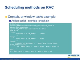 Scheduling methods on RAC

           Crontab, or window tasks example
                 Action script : crontab_check.sh
               #!/bin/bash
               export M_NAME=/oravar/grid/joords_cron/crontab_check.sh
               export GRID_OWNER=grid
               export CRS_HOME=/software/oracle/11.2.0.2/bin
               case $1 in
               'start')
                        hostname -a > ${M_NAME};       RET=0
                        ;;
               'stop')
                        echo "STOP" > ${M_NAME};      RET=0
                        ;;
               'check')
                       M_VALUE=`cat ${M_NAME}`;     NDEF=`grep -c ${M_VALUE}
               ${CRS_HOME}/olsnodes`
                          if [ $NDEF -eq 1 ] ; then ; RET=0 ; else ; RET=1 ;fi
                       ;;
               esac
               if [ $RET -eq 0 ]; then ; exit 0 ; else ; exit 1 ;fi




© COPYRIGHT TRANSFER SOLUTIONS B.V.                                              35
 