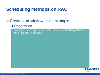 Scheduling methods on RAC

           Crontab, or window tasks example
                 Registration
               [root@joords-01 ]# crsctl add resource CRONTAB_CHECK /
               –type cluster_resource




© COPYRIGHT TRANSFER SOLUTIONS B.V.                                     37
 