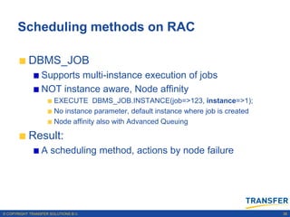 Scheduling methods on RAC

           DBMS_JOB
                 Supports multi-instance execution of jobs
                 NOT instance aware, Node affinity
                       EXECUTE DBMS_JOB.INSTANCE(job=>123, instance=>1);
                       No instance parameter, default instance where job is created
                       Node affinity also with Advanced Queuing

           Result:
                 A scheduling method, actions by node failure




© COPYRIGHT TRANSFER SOLUTIONS B.V.                                                   38
 